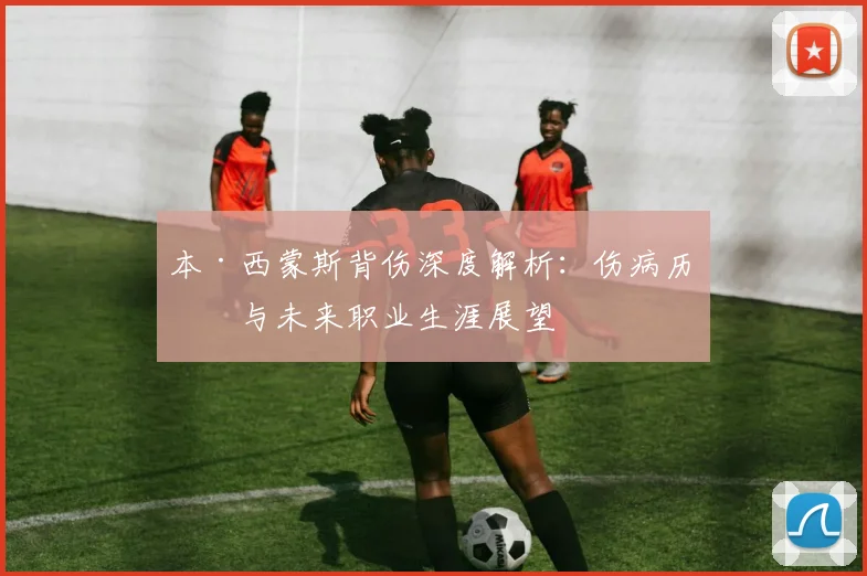 本·西蒙斯背伤深度解析：伤病历史与未来职业生涯展望