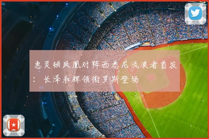 惠灵顿凤凰对阵西悉尼流浪者首发:长泽和辉领衔罗斯登场