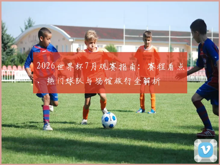 2026世界杯7月观赛指南：赛程看点、热门球队与场馆旅行全解析