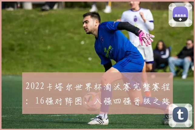 2022卡塔尔世界杯淘汰赛完整赛程：16强对阵图、八强四强晋级之路与北京时间表全解析