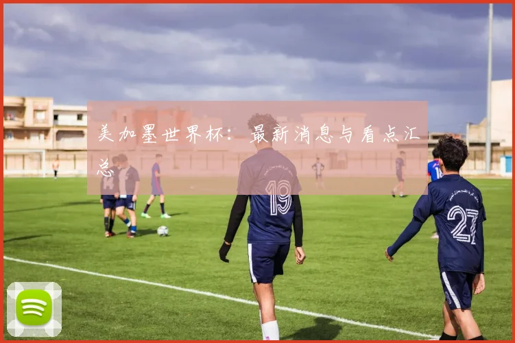 美加墨世界杯:最新消息与看点汇总
