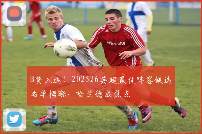B费入选！202526英超最佳阵容候选名单揭晓，哈兰德成焦点