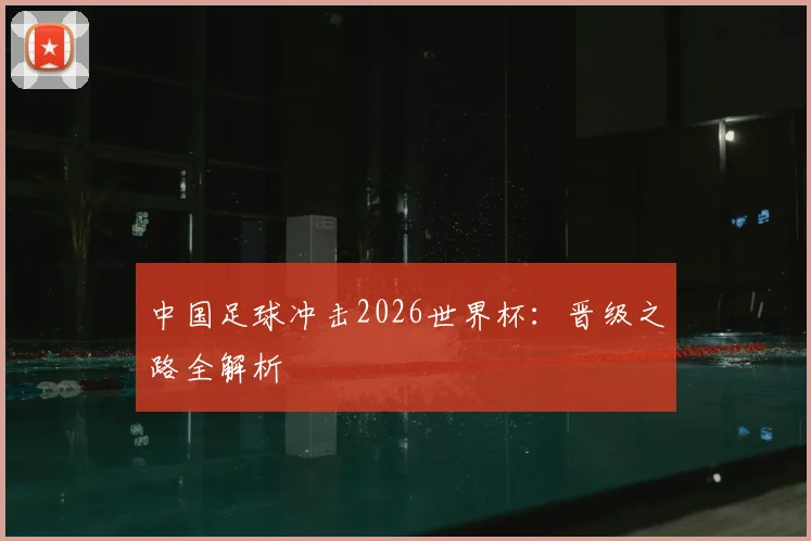 中国足球冲击2026世界杯：晋级之路全解析