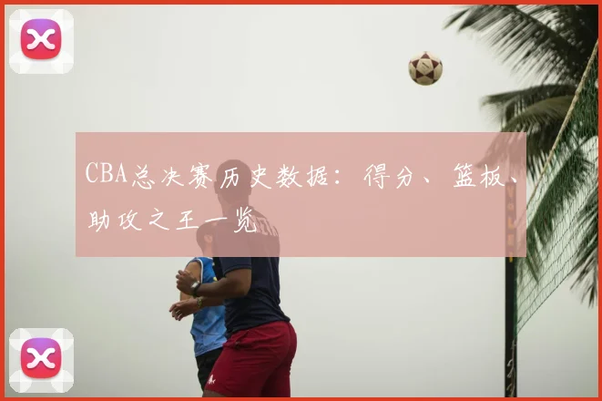 CBA总决赛历史数据：得分、篮板、助攻之王一览
