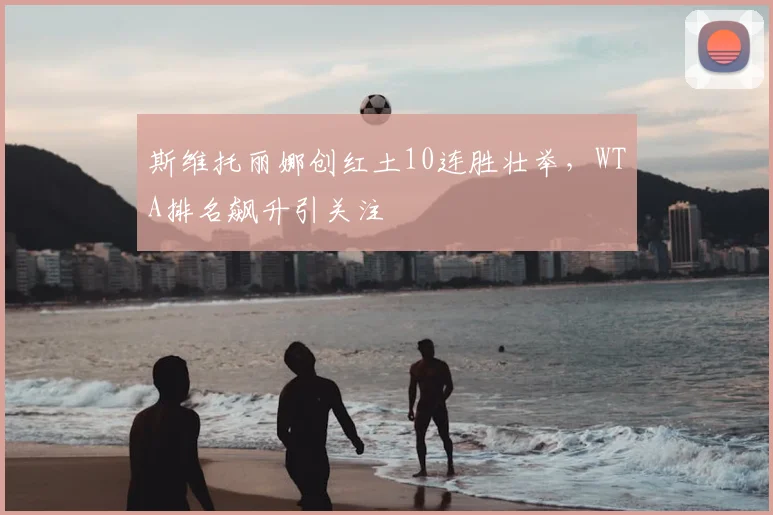 斯维托丽娜创红土10连胜壮举,WTA排名飙升引关注
