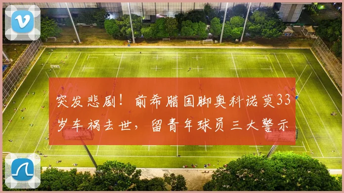突发悲剧！前希腊国脚奥科诺莫33岁车祸去世，留青年球员三大警示与反思