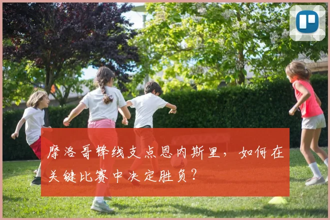 摩洛哥锋线支点恩内斯里,如何在关键比赛中决定胜负?