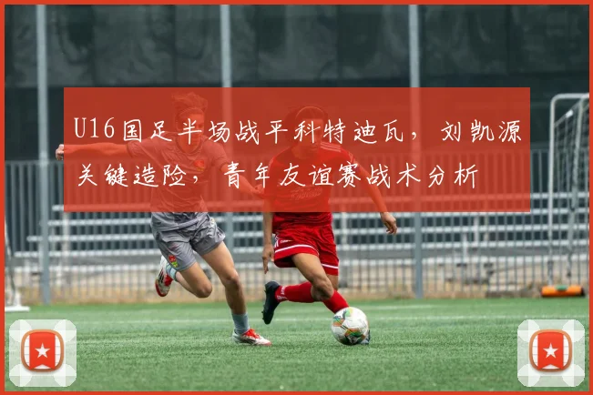 U16国足半场战平科特迪瓦,刘凯源关键造险,青年友谊赛战术分析