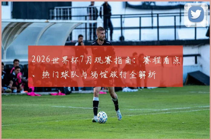 2026世界杯7月观赛指南:赛程看点、热门球队与场馆旅行全解析