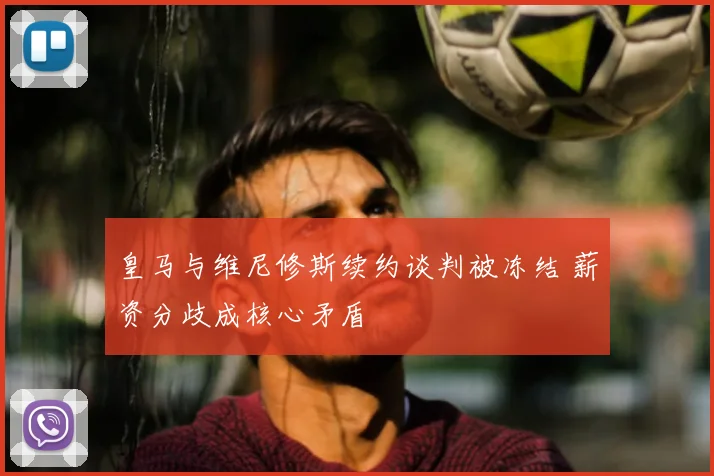 皇马与维尼修斯续约谈判被冻结 薪资分歧成核心矛盾